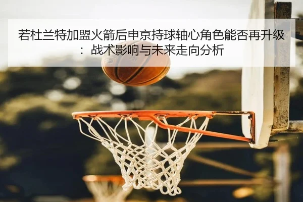 若杜兰特加盟火箭后申京持球轴心角色能否再升级：战术影响与未来走向分析