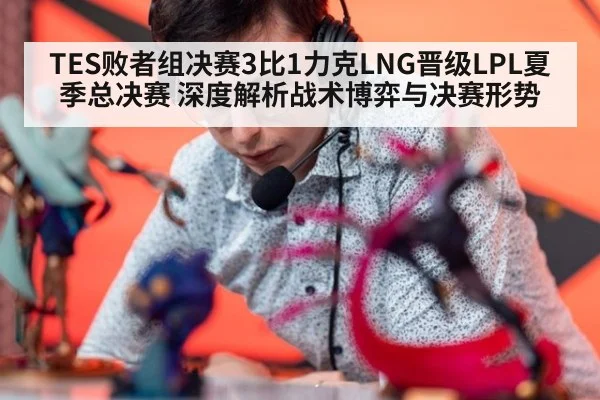 TES败者组决赛3比1力克LNG晋级LPL夏季总决赛 深度解析战术博弈与决赛形势