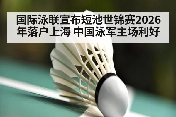国际泳联宣布短池世锦赛2026年落户上海 中国泳军主场利好